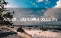 外国网友：蜜桃视频在线IOS太离谱了