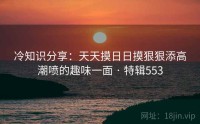 冷知识分享：天天摸日日摸狠狠添高潮喷的趣味一面 · 特辑553