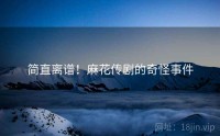 简直离谱！麻花传剧的奇怪事件