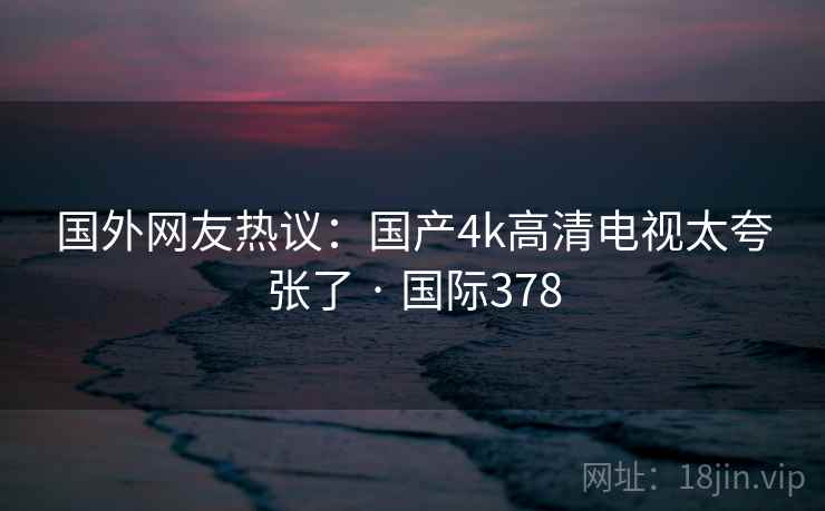 国外网友热议:国产4k高清电视太夸张了 · 国际378 国外网友热议:国产4k高清电视太夸张了 · 国际378