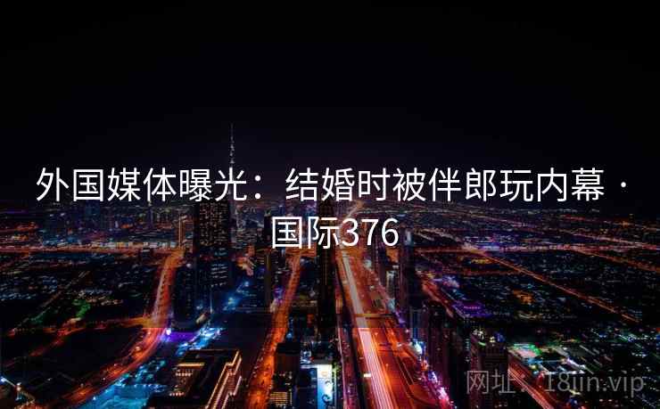 外国媒体曝光：结婚时被伴郎玩内幕 · 国际376