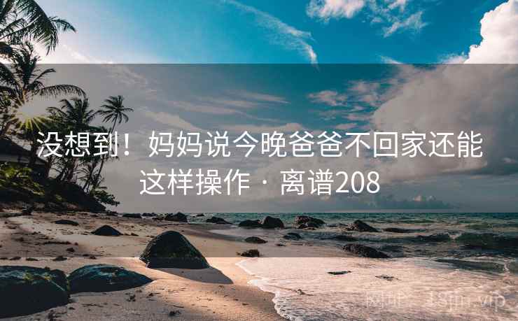 没想到!妈妈说今晚爸爸不回家还能这样操作 · 离谱208 没想到!妈妈说今晚爸爸不回家还能这样操作 · 离谱208