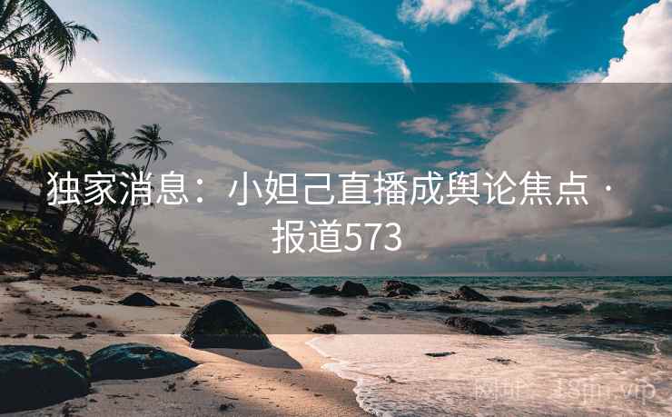 独家消息：小妲己直播成舆论焦点 · 报道573