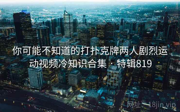 你可能不知道的打扑克牌两人剧烈运动视频冷知识合集 · 特辑819