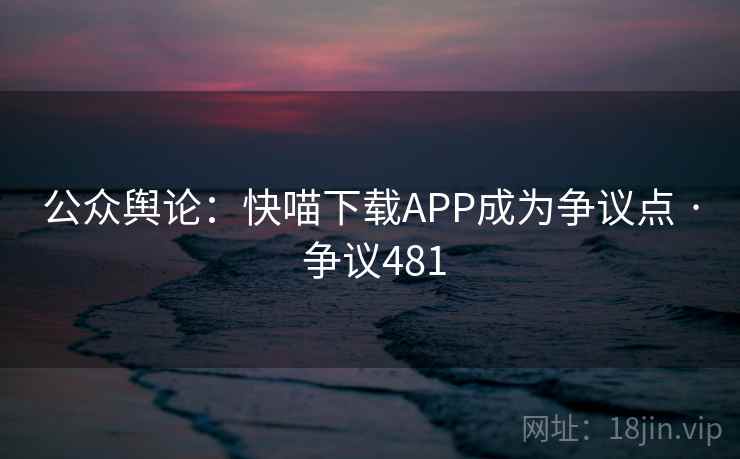 公众舆论：快喵下载APP成为争议点 · 争议481
