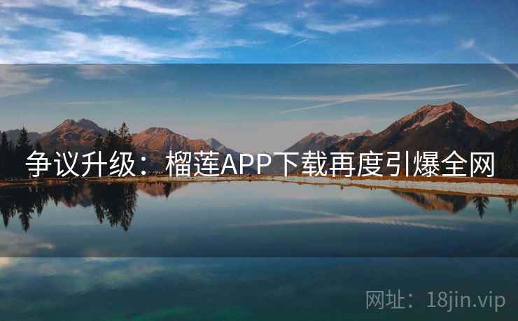 争议升级:榴莲APP下载再度引爆全网 争议升级:榴莲APP下载再度引爆全网